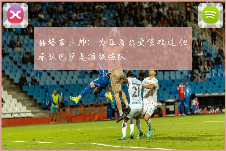 赫塔菲主帅：为亚马尔受伤难过 但承认巴萨是顶级强队