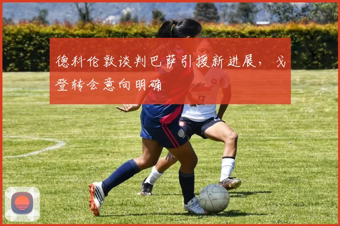 德科伦敦谈判巴萨引援新进展，戈登转会意向明确
