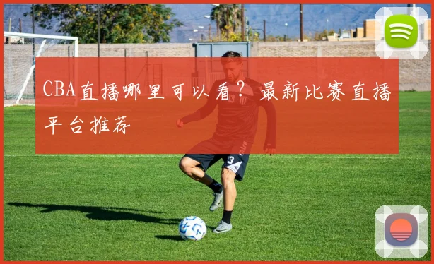 CBA直播哪里可以看？最新比赛直播平台推荐