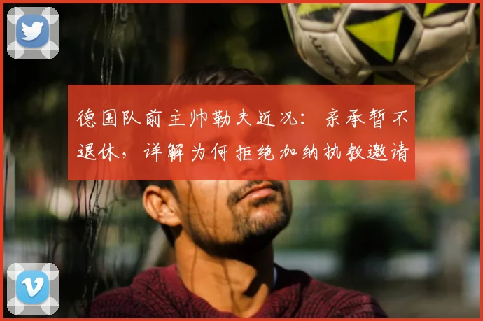 德国队前主帅勒夫近况：亲承暂不退休，详解为何拒绝加纳执教邀请