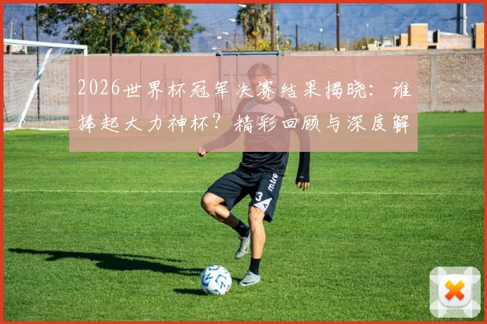 2026世界杯冠军决赛结果揭晓：谁捧起大力神杯？精彩回顾与深度解析