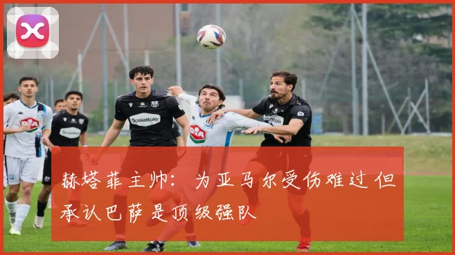 赫塔菲主帅:为亚马尔受伤难过 但承认巴萨是顶级强队