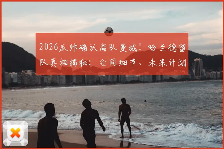2026瓜帅确认离队曼城！哈兰德留队真相揭秘：合同细节、未来计划与曼城新帅猜想全解析