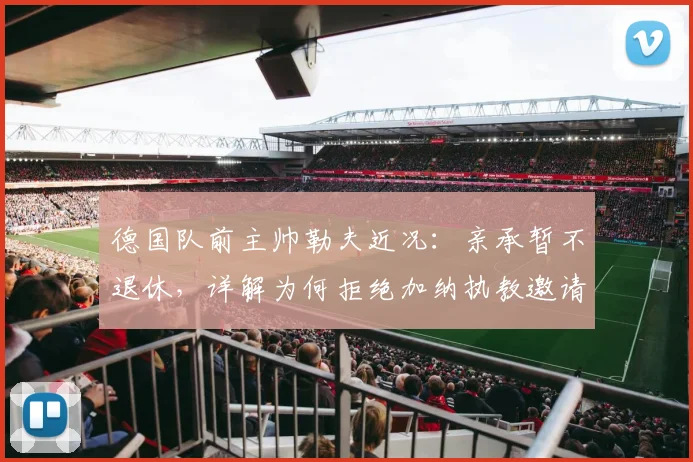 德国队前主帅勒夫近况:亲承暂不退休,详解为何拒绝加纳执教邀请