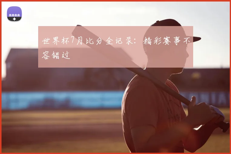 世界杯7月比分全记录:精彩赛事不容错过