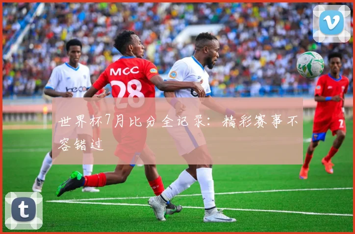 世界杯7月比分全记录：精彩赛事不容错过