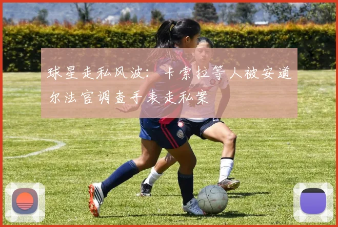 球星走私风波：卡索拉等人被安道尔法官调查手表走私案