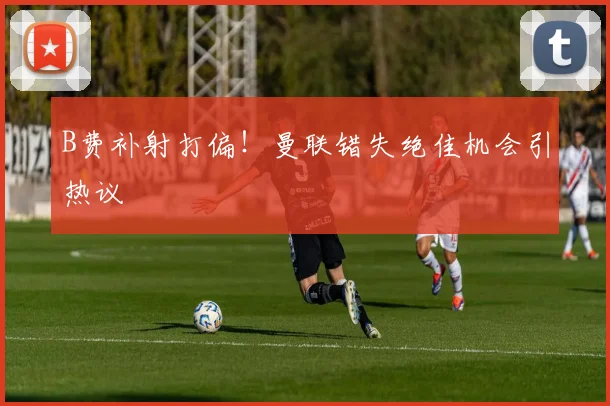 B费补射打偏!曼联错失绝佳机会引热议