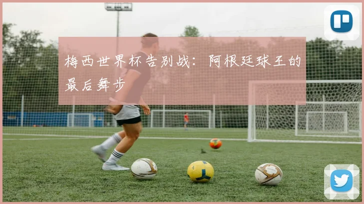 梅西世界杯告别战：阿根廷球王的最后舞步