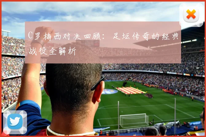 C罗梅西对决回顾：足坛传奇的经典战役全解析