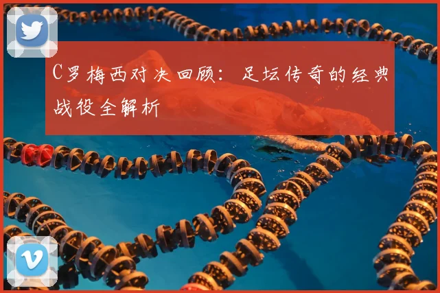 C罗梅西对决回顾:足坛传奇的经典战役全解析