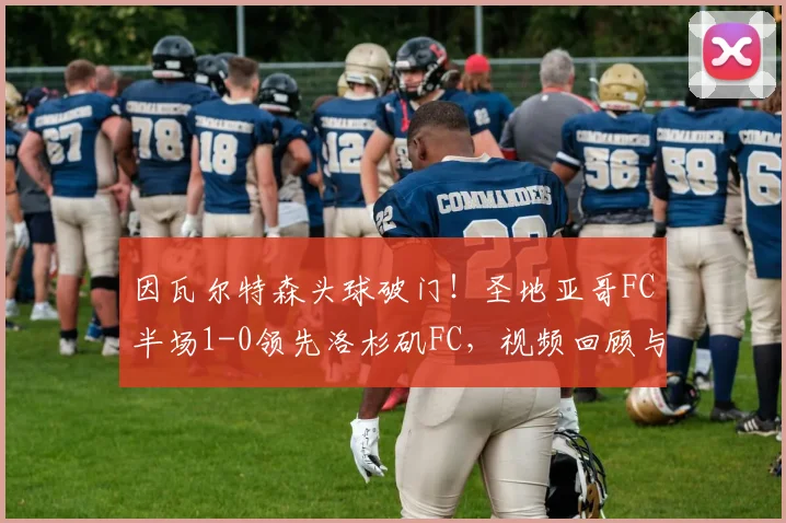 因瓦尔特森头球破门！圣地亚哥FC半场1-0领先洛杉矶FC，视频回顾与战术解析